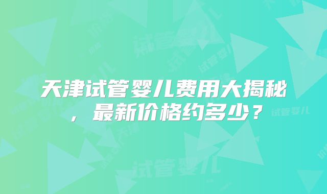天津试管婴儿费用大揭秘，最新价格约多少？