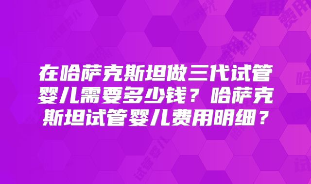 在哈萨克斯坦做三代试管婴儿需要多少钱？哈萨克斯坦试管婴儿费用明细？