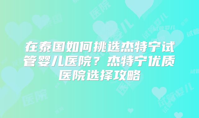 在泰国如何挑选杰特宁试管婴儿医院？杰特宁优质医院选择攻略