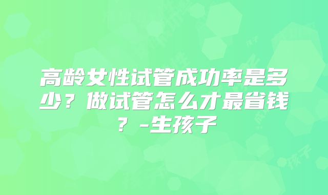 高龄女性试管成功率是多少？做试管怎么才最省钱？-生孩子