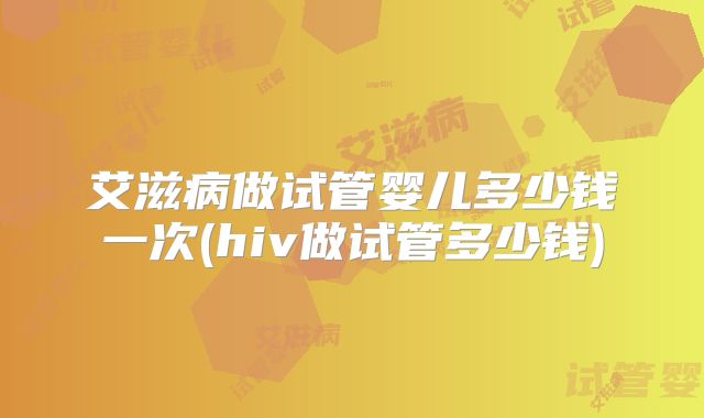 艾滋病做试管婴儿多少钱一次(hiv做试管多少钱)