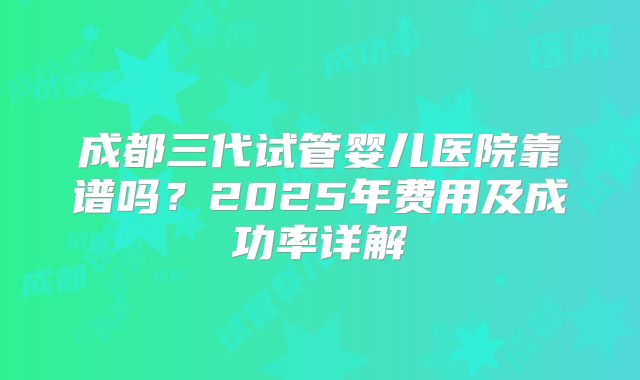 成都三代试管婴儿医院靠谱吗？2025年费用及成功率详解