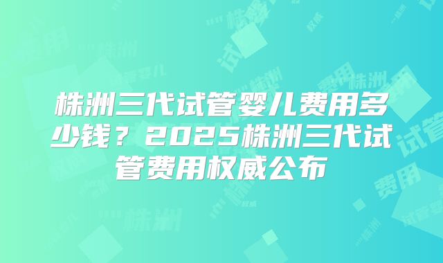 株洲三代试管婴儿费用多少钱？2025株洲三代试管费用权威公布
