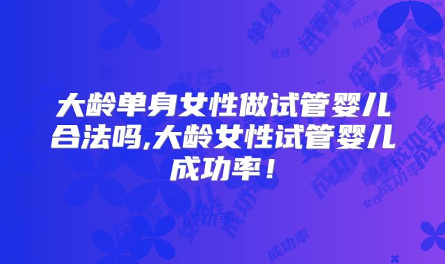 大龄单身女性做试管婴儿合法吗,大龄女性试管婴儿成功率！