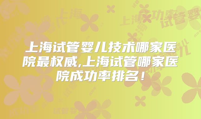 上海试管婴儿技术哪家医院最权威,上海试管哪家医院成功率排名！