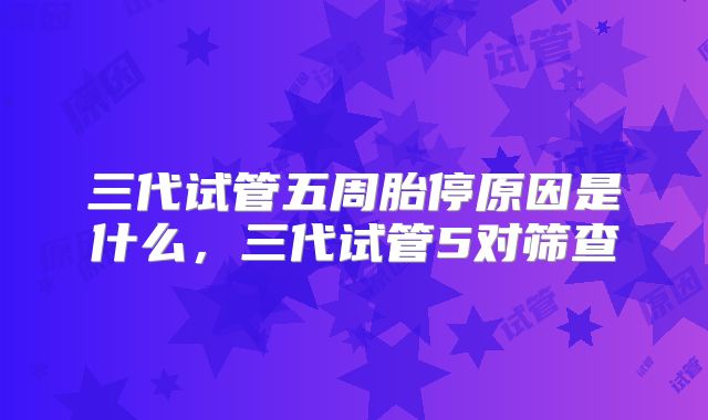 三代试管五周胎停原因是什么，三代试管5对筛查