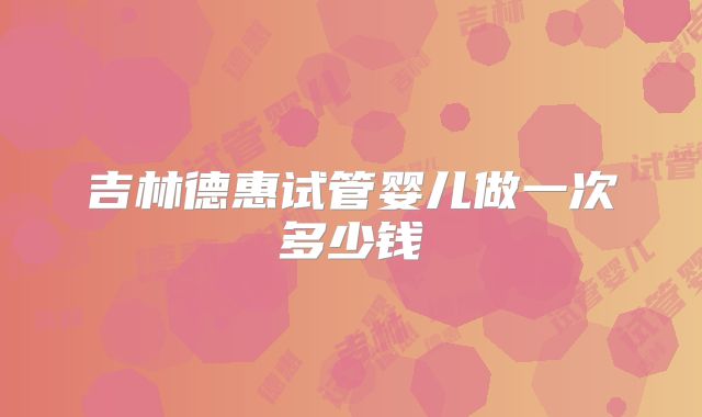 吉林德惠试管婴儿做一次多少钱