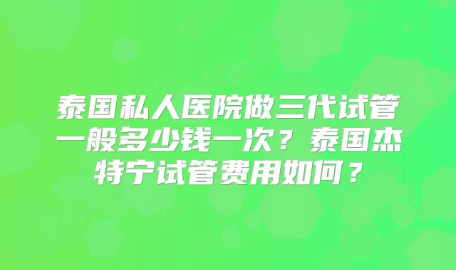 泰国私人医院做三代试管一般多少钱一次？泰国杰特宁试管费用如何？