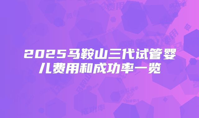 2025马鞍山三代试管婴儿费用和成功率一览