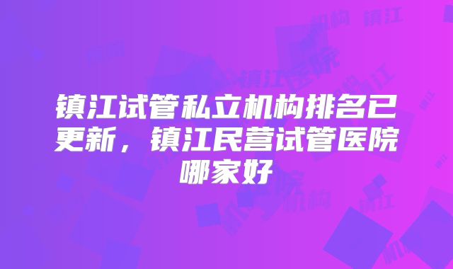 镇江试管私立机构排名已更新，镇江民营试管医院哪家好