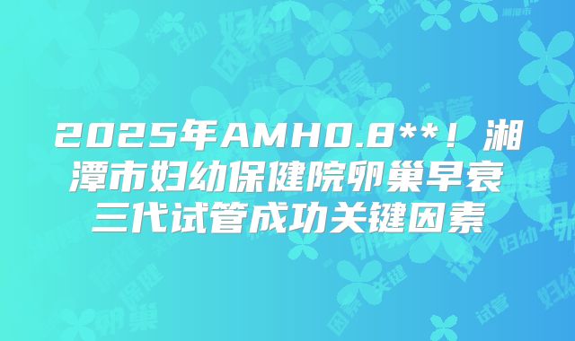 2025年AMH0.8**！湘潭市妇幼保健院卵巢早衰三代试管成功关键因素