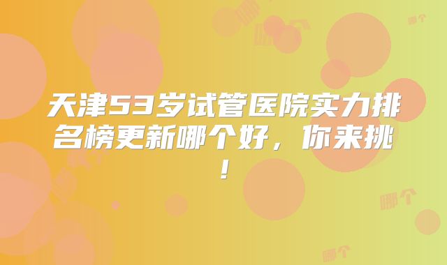 天津53岁试管医院实力排名榜更新哪个好，你来挑!