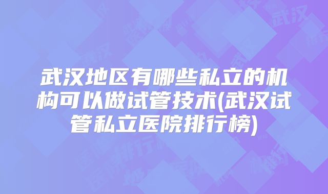 武汉地区有哪些私立的机构可以做试管技术(武汉试管私立医院排行榜)