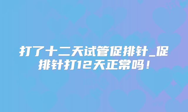 打了十二天试管促排针_促排针打12天正常吗！