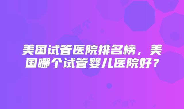 美国试管医院排名榜，美国哪个试管婴儿医院好？