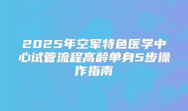2025年空军特色医学中心试管流程高龄单身5步操作指南