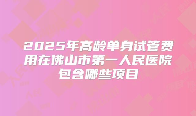 2025年高龄单身试管费用在佛山市第一人民医院包含哪些项目