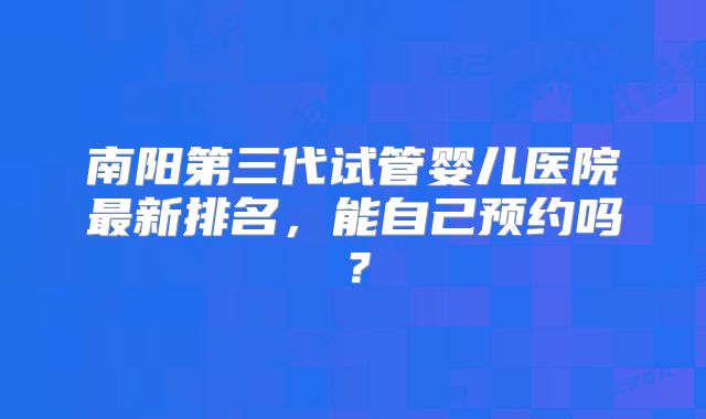南阳第三代试管婴儿医院最新排名,能自己预约吗?