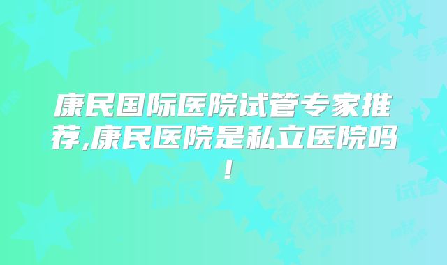 康民国际医院试管专家推荐,康民医院是私立医院吗！