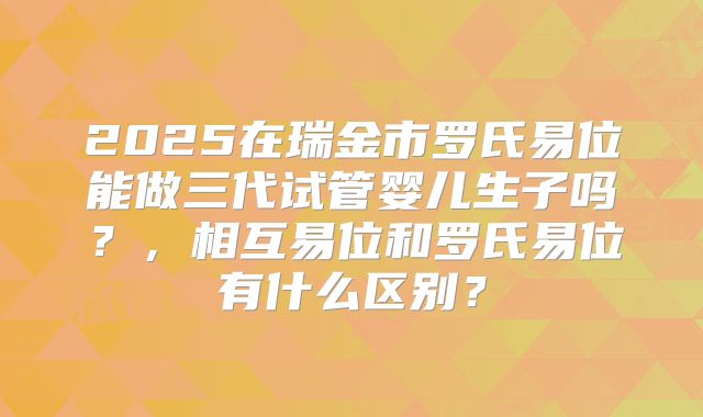 2025在瑞金市罗氏易位能做三代试管婴儿生子吗?,相互易位和罗氏易位有什么区别?
