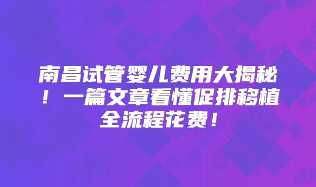 南昌试管婴儿费用大揭秘！一篇文章看懂促排移植全流程花费！