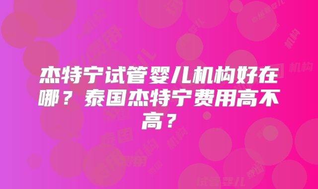 杰特宁试管婴儿机构好在哪？泰国杰特宁费用高不高？