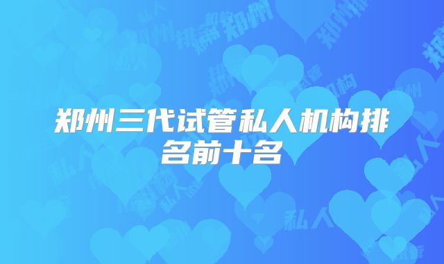郑州三代试管私人机构排名前十名