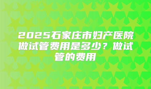 2025石家庄市妇产医院做试管费用是多少？做试管的费用
