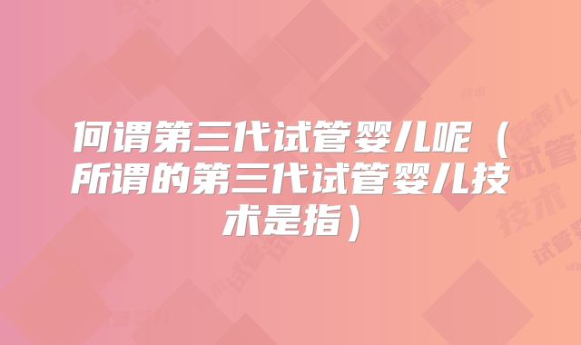 何谓第三代试管婴儿呢(所谓的第三代试管婴儿技术是指)