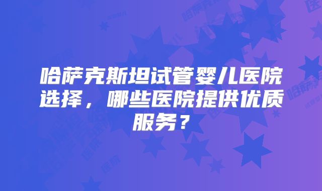哈萨克斯坦试管婴儿医院选择，哪些医院提供优质服务？