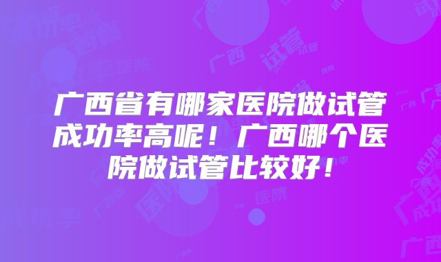 广西省有哪家医院做试管成功率高呢！广西哪个医院做试管比较好！