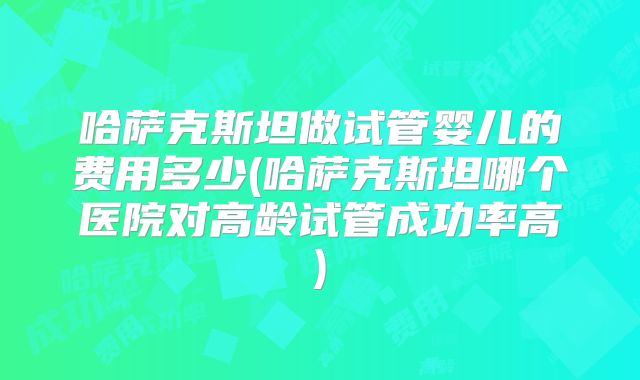 哈萨克斯坦做试管婴儿的费用多少(哈萨克斯坦哪个医院对高龄试管成功率高)