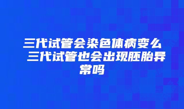 三代试管会染色体病变么 三代试管也会出现胚胎异常吗