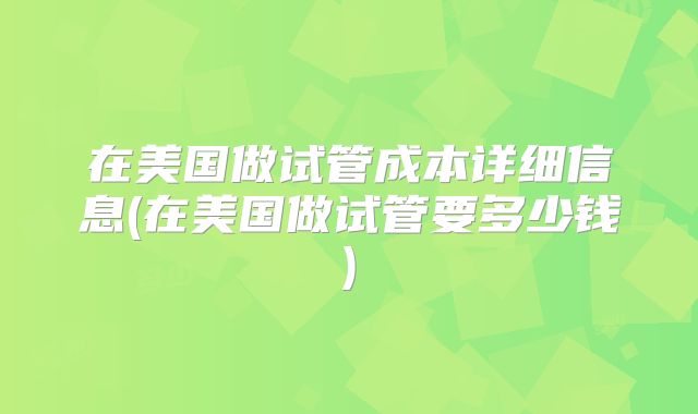 在美国做试管成本详细信息(在美国做试管要多少钱)