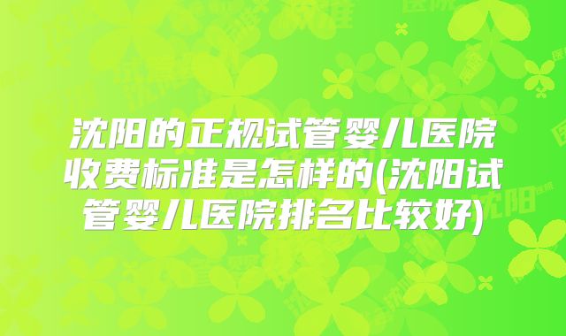 沈阳的正规试管婴儿医院收费标准是怎样的(沈阳试管婴儿医院排名比较好)