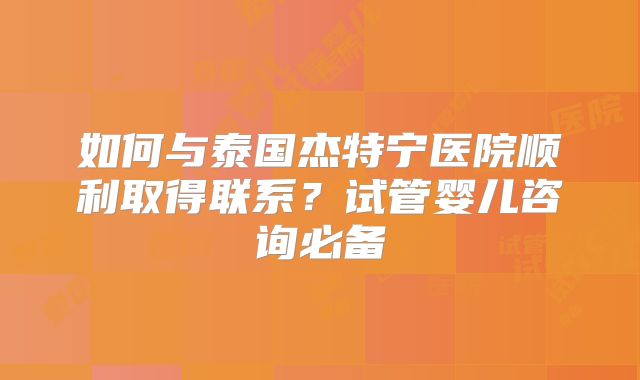 如何与泰国杰特宁医院顺利取得联系？试管婴儿咨询必备