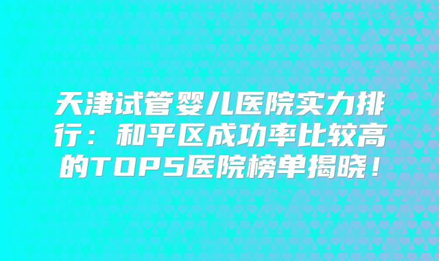 天津试管婴儿医院实力排行：和平区成功率比较高的TOP5医院榜单揭晓！