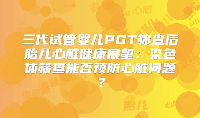 三代试管婴儿PGT筛查后胎儿心脏健康展望:染色体筛查能否预防心脏问题?