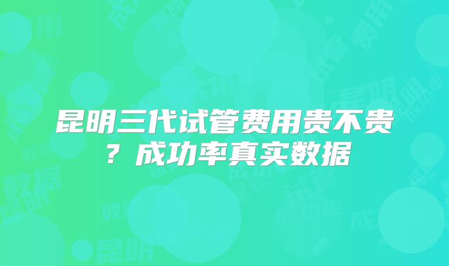 昆明三代试管费用贵不贵？成功率真实数据