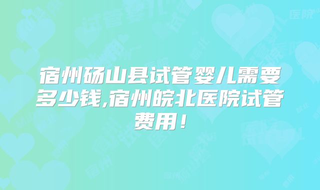 宿州砀山县试管婴儿需要多少钱,宿州皖北医院试管费用！