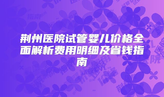 荆州医院试管婴儿价格全面解析费用明细及省钱指南
