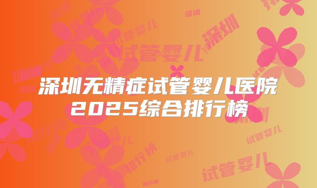 深圳无精症试管婴儿医院2025综合排行榜