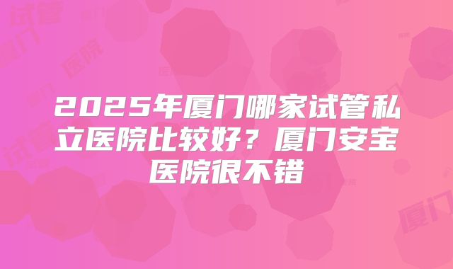 2025年厦门哪家试管私立医院比较好？厦门安宝医院很不错