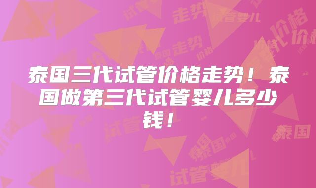 泰国三代试管价格走势！泰国做第三代试管婴儿多少钱！