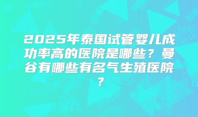 2025年泰国试管婴儿成功率高的医院是哪些？曼谷有哪些有名气生殖医院？