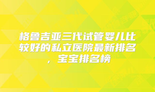 格鲁吉亚三代试管婴儿比较好的私立医院最新排名,宝宝排名榜