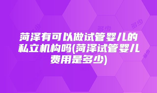 菏泽有可以做试管婴儿的私立机构吗(菏泽试管婴儿费用是多少)