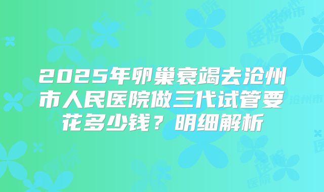 2025年卵巢衰竭去沧州市人民医院做三代试管要花多少钱？明细解析