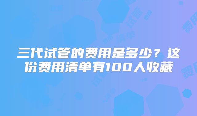 三代试管的费用是多少？这份费用清单有100人收藏