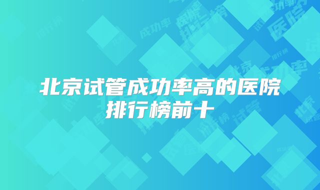 北京试管成功率高的医院排行榜前十